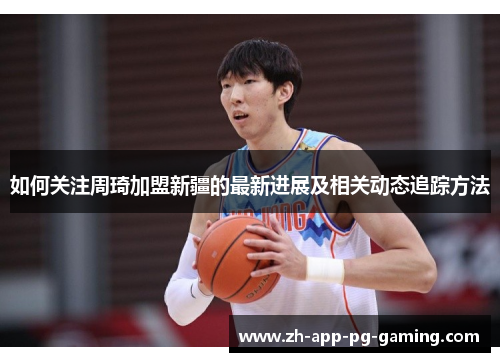 如何关注周琦加盟新疆的最新进展及相关动态追踪方法