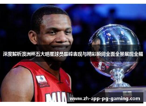 深度解析澳洲杯五大明星球员巅峰表现与精彩瞬间全面全景展现全幅 深度解析澳洲杯五大明星球员巅峰表现与精彩瞬间全面全景展现全幅