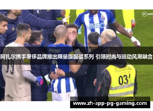 阿扎尔携手奢侈品牌推出限量版服装系列 引领时尚与运动风潮融合