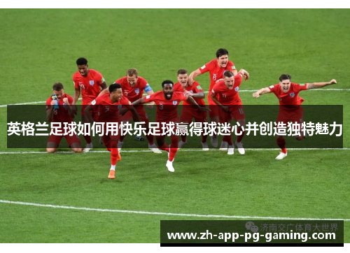 英格兰足球如何用快乐足球赢得球迷心并创造独特魅力 英格兰足球如何用快乐足球赢得球迷心并创造独特魅力