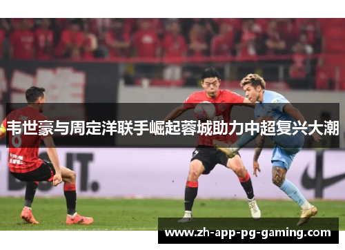 韦世豪与周定洋联手崛起蓉城助力中超复兴大潮 韦世豪与周定洋联手崛起蓉城助力中超复兴大潮